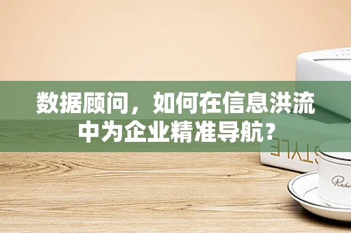 数据顾问，如何在信息洪流中为企业精准导航？