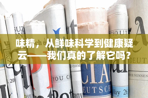 味精，从鲜味科学到健康疑云——我们真的了解它吗？