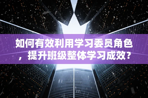 如何有效利用学习委员角色，提升班级整体学习成效？