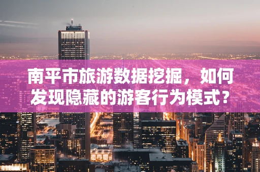南平市旅游数据挖掘，如何发现隐藏的游客行为模式？