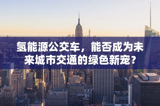 氢能源公交车，能否成为未来城市交通的绿色新宠？