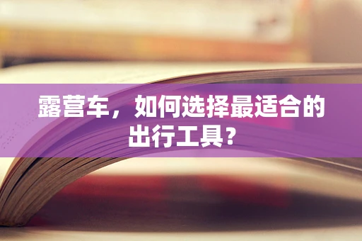 露营车，如何选择最适合的出行工具？