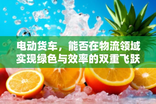 电动货车，能否在物流领域实现绿色与效率的双重飞跃？