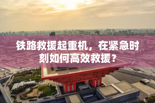 铁路救援起重机，在紧急时刻如何高效救援？