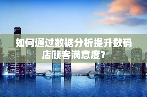 如何通过数据分析提升数码店顾客满意度？
