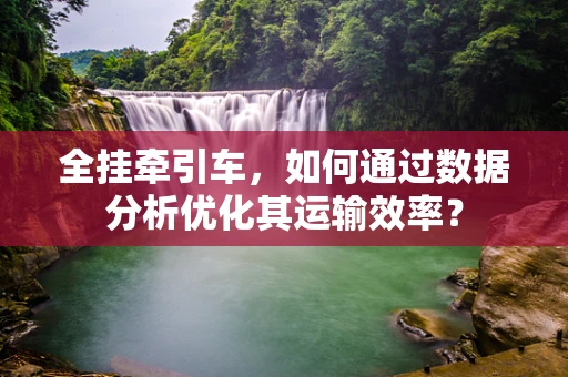 全挂牵引车，如何通过数据分析优化其运输效率？