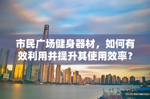 市民广场健身器材，如何有效利用并提升其使用效率？