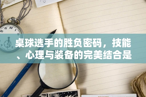 桌球选手的胜负密码，技能、心理与装备的完美结合是关键吗？