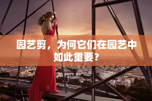园艺剪，为何它们在园艺中如此重要？