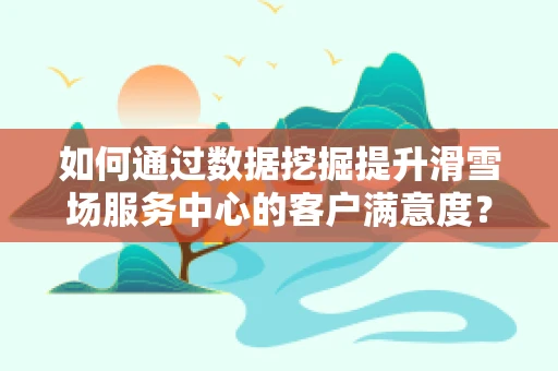 如何通过数据挖掘提升滑雪场服务中心的客户满意度？