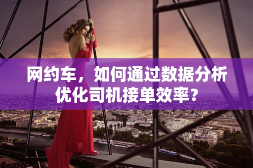 网约车，如何通过数据分析优化司机接单效率？