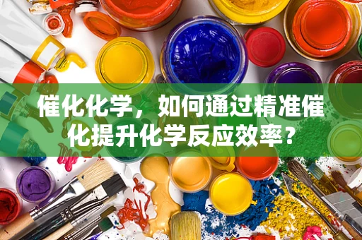 催化化学，如何通过精准催化提升化学反应效率？