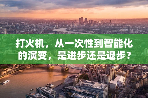 打火机，从一次性到智能化的演变，是进步还是退步？