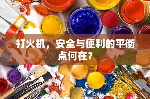 打火机，安全与便利的平衡点何在？