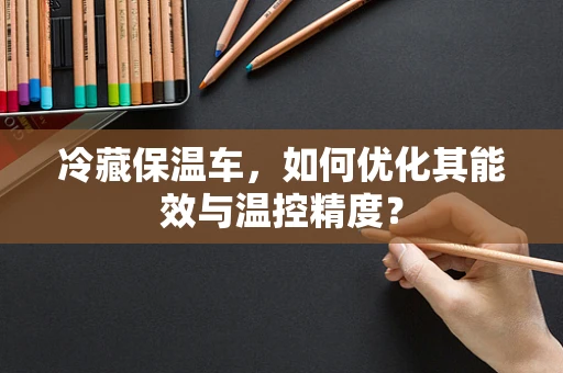 冷藏保温车，如何优化其能效与温控精度？