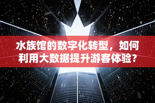水族馆的数字化转型，如何利用大数据提升游客体验？