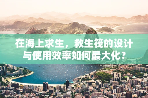 在海上求生，救生筏的设计与使用效率如何最大化？