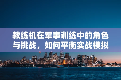 教练机在军事训练中的角色与挑战，如何平衡实战模拟与安全保障？