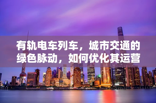 有轨电车列车，城市交通的绿色脉动，如何优化其运营效率与乘客体验？