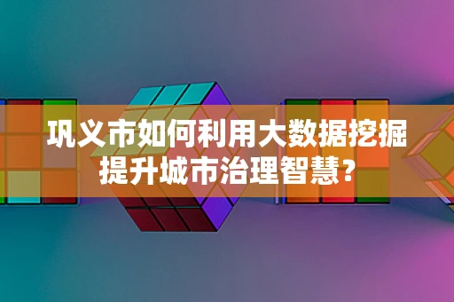 巩义市如何利用大数据挖掘提升城市治理智慧？