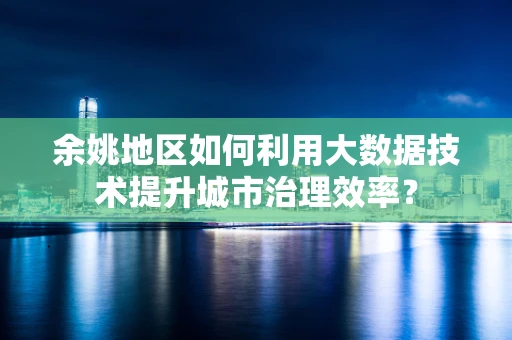 余姚地区如何利用大数据技术提升城市治理效率？