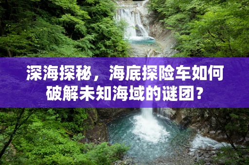 深海探秘，海底探险车如何破解未知海域的谜团？