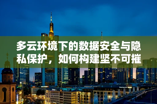 多云环境下的数据安全与隐私保护，如何构建坚不可摧的数字盾牌？