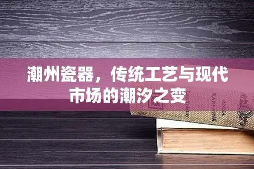 潮州瓷器，传统工艺与现代市场的潮汐之变