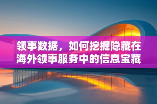 领事数据，如何挖掘隐藏在海外领事服务中的信息宝藏？