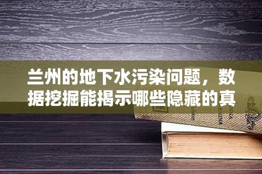 兰州的地下水污染问题，数据挖掘能揭示哪些隐藏的真相？