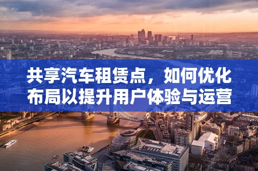 共享汽车租赁点，如何优化布局以提升用户体验与运营效率？