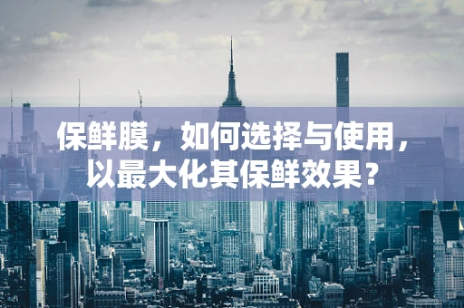 保鲜膜，如何选择与使用，以最大化其保鲜效果？