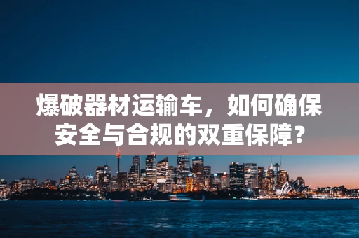 爆破器材运输车，如何确保安全与合规的双重保障？