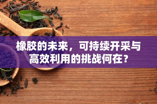橡胶的未来，可持续开采与高效利用的挑战何在？