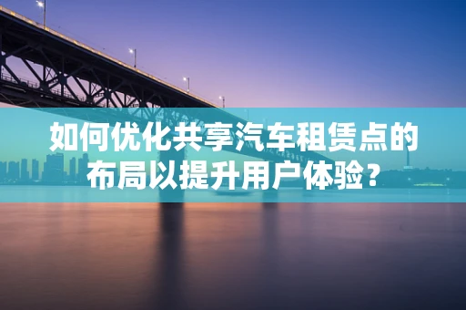 如何优化共享汽车租赁点的布局以提升用户体验？
