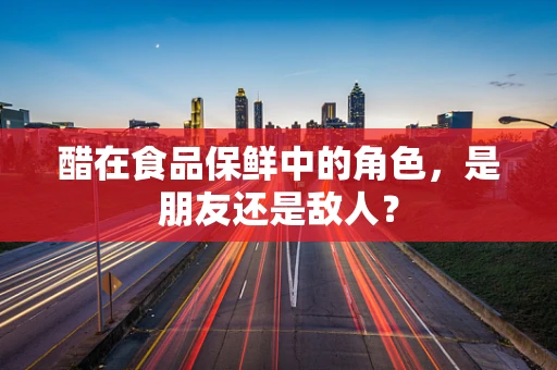 醋在食品保鲜中的角色，是朋友还是敌人？