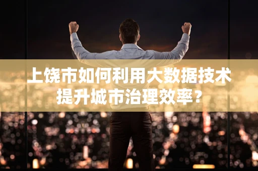 上饶市如何利用大数据技术提升城市治理效率？