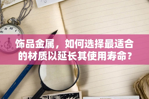 饰品金属，如何选择最适合的材质以延长其使用寿命？
