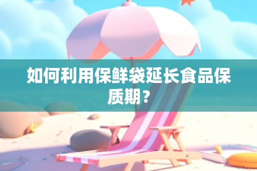 如何利用保鲜袋延长食品保质期？