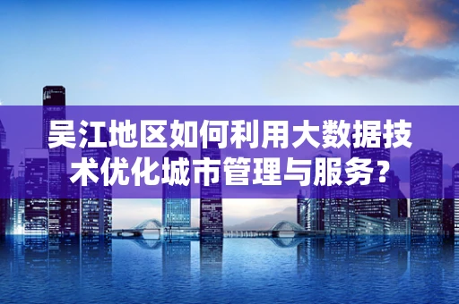 吴江地区如何利用大数据技术优化城市管理与服务？