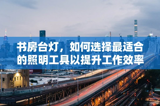 书房台灯，如何选择最适合的照明工具以提升工作效率与阅读体验？