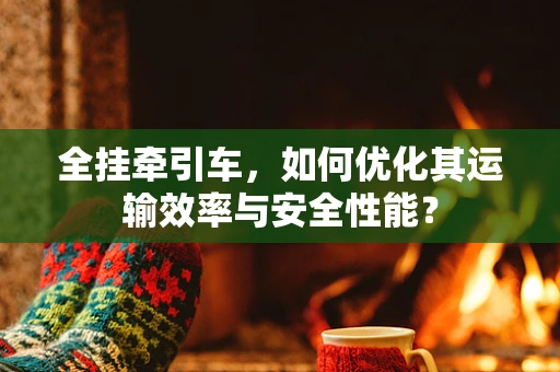 全挂牵引车，如何优化其运输效率与安全性能？