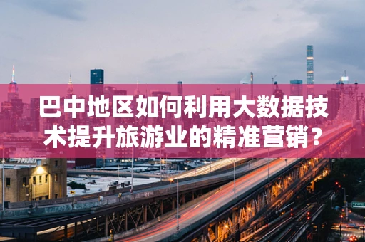 巴中地区如何利用大数据技术提升旅游业的精准营销？