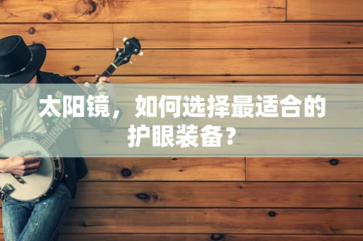太阳镜，如何选择最适合的护眼装备？