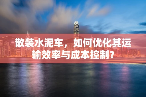 散装水泥车，如何优化其运输效率与成本控制？