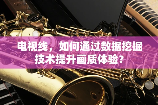 电视线，如何通过数据挖掘技术提升画质体验？