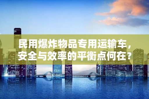 民用爆炸物品专用运输车，安全与效率的平衡点何在？