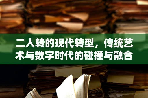 二人转的现代转型，传统艺术与数字时代的碰撞与融合