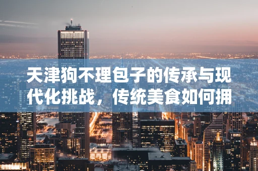 天津狗不理包子的传承与现代化挑战，传统美食如何拥抱数字化时代？