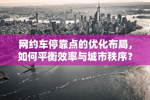 网约车停靠点的优化布局，如何平衡效率与城市秩序？